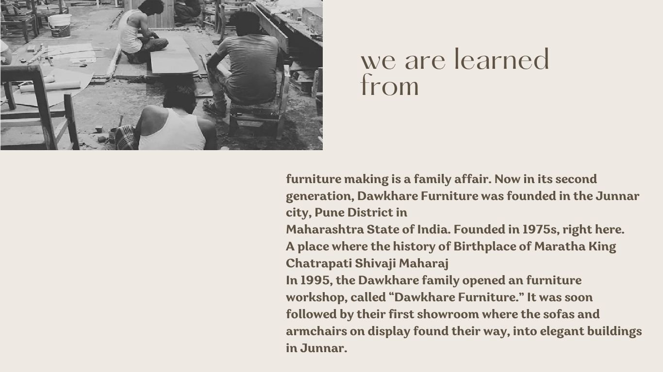 Dawkhare Sofa is a family affair. Now in its second generation Dawkhare Furniture was founded in the Junnar city Pune District in Maharashtra State of India. Founded in 1975s right here. A plac